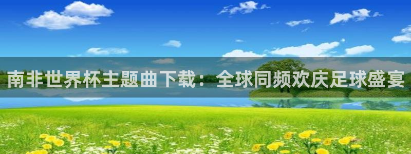 世界杯直播免费观看：南非世界杯主题曲下载：全球同频欢庆足球盛宴